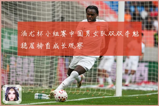 汤尤杯小组赛中国男女队双双夺魁稳居榜首成长观察