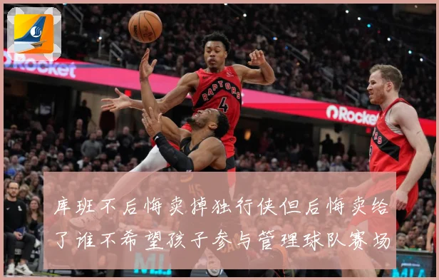 库班不后悔卖掉独行侠但后悔卖给了谁不希望孩子参与管理球队赛场复盘