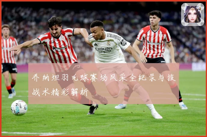 乔纳坦羽毛球赛场风采全纪录与技战术精彩解析