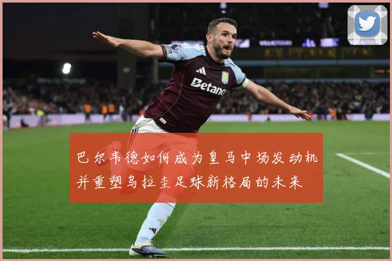 巴尔韦德如何成为皇马中场发动机并重塑乌拉圭足球新格局的未来
