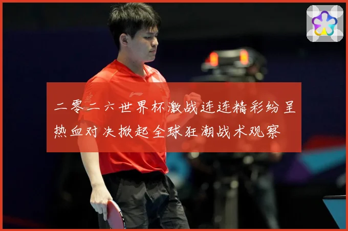 二零二六世界杯激战连连精彩纷呈热血对决掀起全球狂潮战术观察