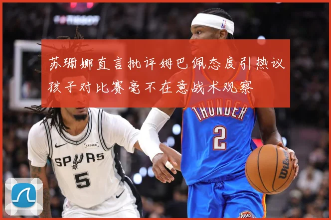 苏珊娜直言批评姆巴佩态度引热议孩子对比赛毫不在意战术观察