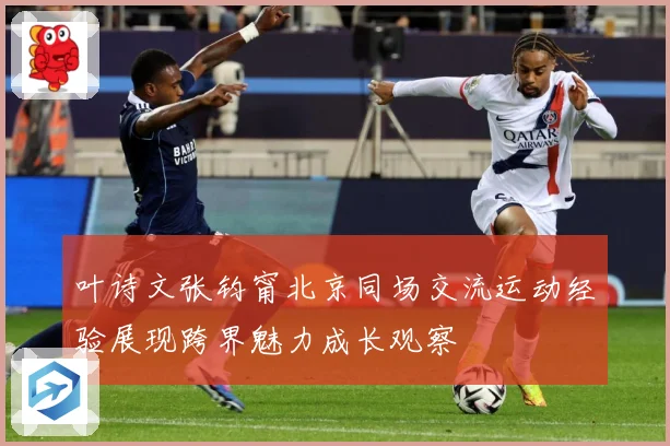 叶诗文张钧甯北京同场交流运动经验展现跨界魅力成长观察