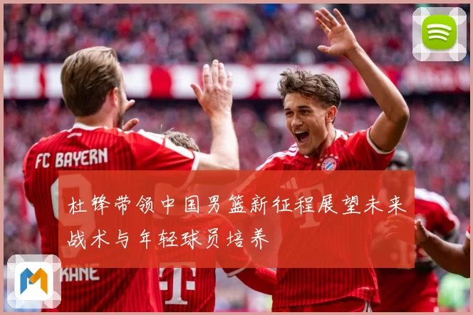 杜锋带领中国男篮新征程展望未来战术与年轻球员培养